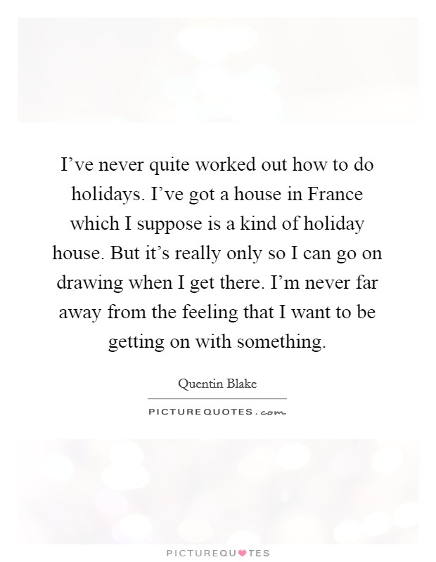 I've never quite worked out how to do holidays. I've got a house in France which I suppose is a kind of holiday house. But it's really only so I can go on drawing when I get there. I'm never far away from the feeling that I want to be getting on with something. Picture Quote #1