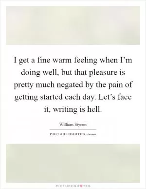 I get a fine warm feeling when I’m doing well, but that pleasure is pretty much negated by the pain of getting started each day. Let’s face it, writing is hell Picture Quote #1