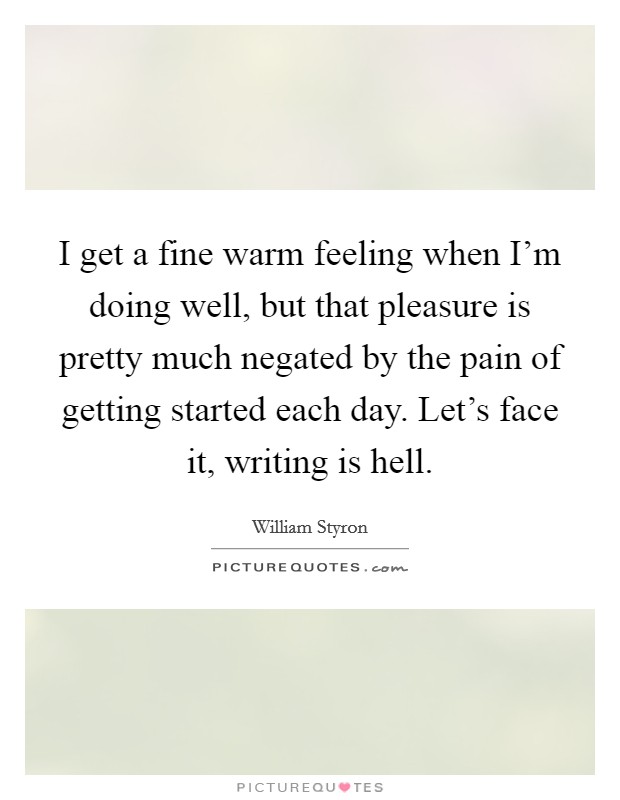 I get a fine warm feeling when I'm doing well, but that pleasure is pretty much negated by the pain of getting started each day. Let's face it, writing is hell. Picture Quote #1