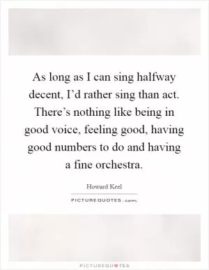 As long as I can sing halfway decent, I’d rather sing than act. There’s nothing like being in good voice, feeling good, having good numbers to do and having a fine orchestra Picture Quote #1