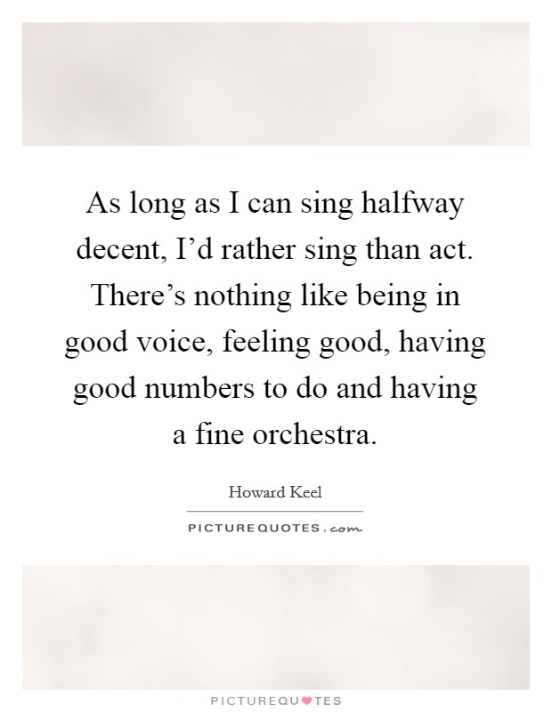 As long as I can sing halfway decent, I'd rather sing than act. There's nothing like being in good voice, feeling good, having good numbers to do and having a fine orchestra. Picture Quote #1