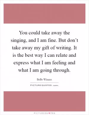 You could take away the singing, and I am fine. But don’t take away my gift of writing. It is the best way I can relate and express what I am feeling and what I am going through Picture Quote #1