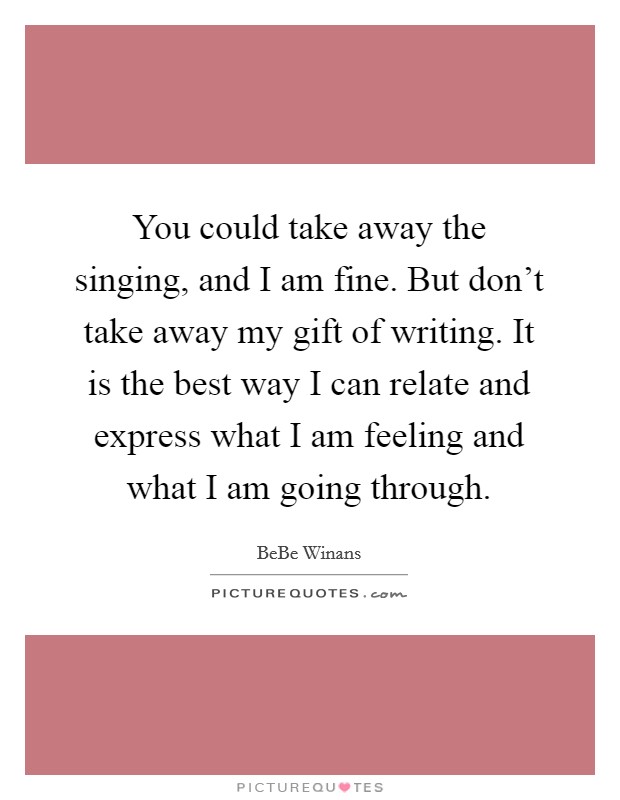 You could take away the singing, and I am fine. But don't take away my gift of writing. It is the best way I can relate and express what I am feeling and what I am going through. Picture Quote #1