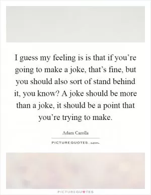 I guess my feeling is is that if you’re going to make a joke, that’s fine, but you should also sort of stand behind it, you know? A joke should be more than a joke, it should be a point that you’re trying to make Picture Quote #1
