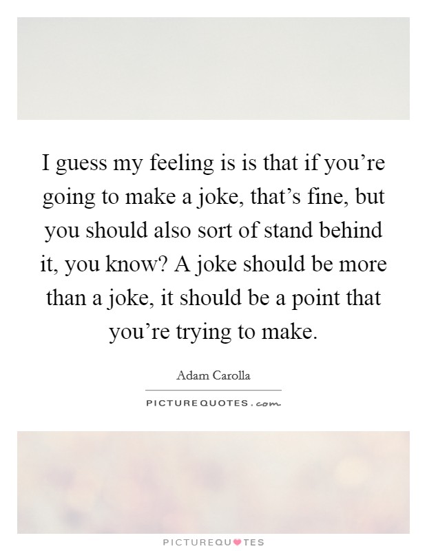 I guess my feeling is is that if you're going to make a joke, that's fine, but you should also sort of stand behind it, you know? A joke should be more than a joke, it should be a point that you're trying to make. Picture Quote #1