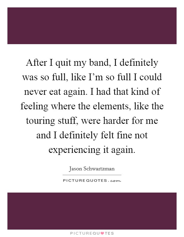 After I quit my band, I definitely was so full, like I'm so full I could never eat again. I had that kind of feeling where the elements, like the touring stuff, were harder for me and I definitely felt fine not experiencing it again. Picture Quote #1