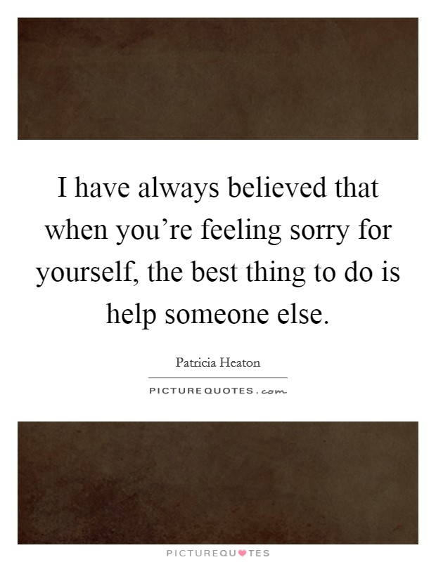 I have always believed that when you're feeling sorry for yourself, the best thing to do is help someone else. Picture Quote #1