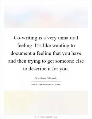 Co-writing is a very unnatural feeling. It’s like wanting to document a feeling that you have and then trying to get someone else to describe it for you Picture Quote #1