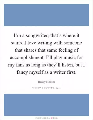 I’m a songwriter; that’s where it starts. I love writing with someone that shares that same feeling of accomplishment. I’ll play music for my fans as long as they’ll listen, but I fancy myself as a writer first Picture Quote #1