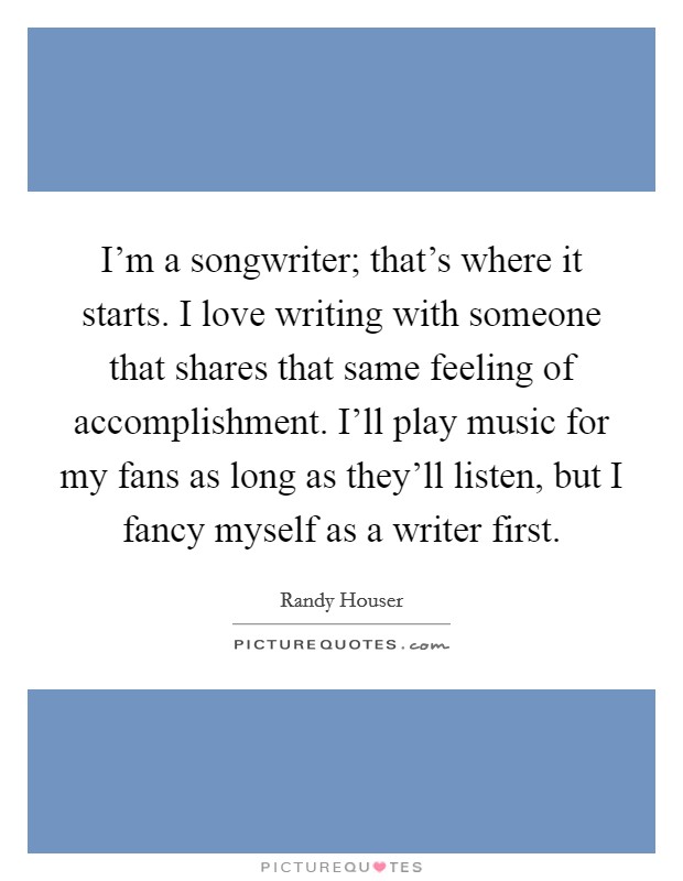 I'm a songwriter; that's where it starts. I love writing with someone that shares that same feeling of accomplishment. I'll play music for my fans as long as they'll listen, but I fancy myself as a writer first. Picture Quote #1