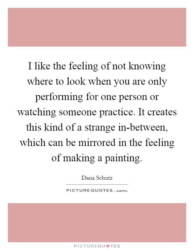 I like the feeling of not knowing where to look when you are only performing for one person or watching someone practice. It creates this kind of a strange in-between, which can be mirrored in the feeling of making a painting. Picture Quote #1