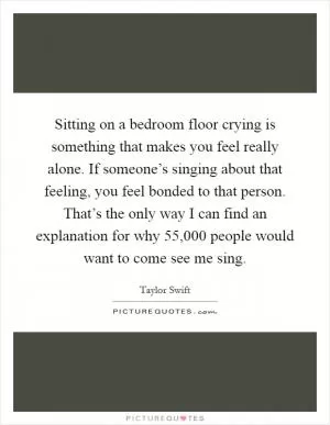 Sitting on a bedroom floor crying is something that makes you feel really alone. If someone’s singing about that feeling, you feel bonded to that person. That’s the only way I can find an explanation for why 55,000 people would want to come see me sing Picture Quote #1