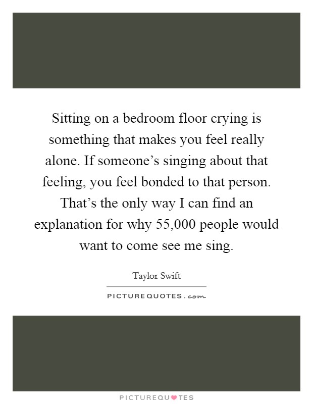 Sitting on a bedroom floor crying is something that makes you feel really alone. If someone's singing about that feeling, you feel bonded to that person. That's the only way I can find an explanation for why 55,000 people would want to come see me sing. Picture Quote #1