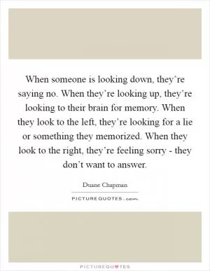 When someone is looking down, they’re saying no. When they’re looking up, they’re looking to their brain for memory. When they look to the left, they’re looking for a lie or something they memorized. When they look to the right, they’re feeling sorry - they don’t want to answer Picture Quote #1