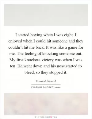 I started boxing when I was eight. I enjoyed when I could hit someone and they couldn’t hit me back. It was like a game for me. The feeling of knocking someone out. My first knockout victory was when I was ten. He went down and his nose started to bleed, so they stopped it Picture Quote #1