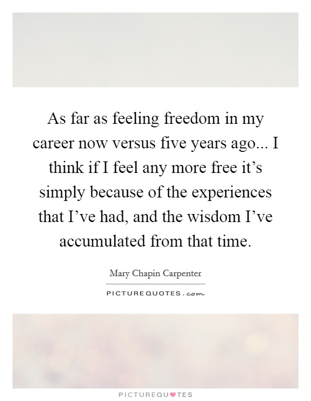 As far as feeling freedom in my career now versus five years ago... I think if I feel any more free it's simply because of the experiences that I've had, and the wisdom I've accumulated from that time. Picture Quote #1