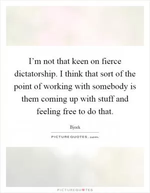 I’m not that keen on fierce dictatorship. I think that sort of the point of working with somebody is them coming up with stuff and feeling free to do that Picture Quote #1