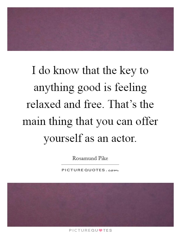 I do know that the key to anything good is feeling relaxed and free. That's the main thing that you can offer yourself as an actor. Picture Quote #1