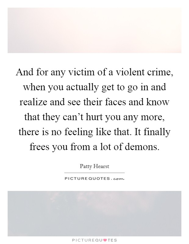 And for any victim of a violent crime, when you actually get to go in and realize and see their faces and know that they can't hurt you any more, there is no feeling like that. It finally frees you from a lot of demons. Picture Quote #1