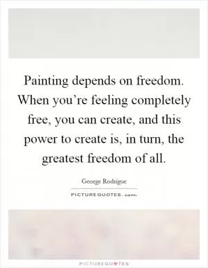 Painting depends on freedom. When you’re feeling completely free, you can create, and this power to create is, in turn, the greatest freedom of all Picture Quote #1