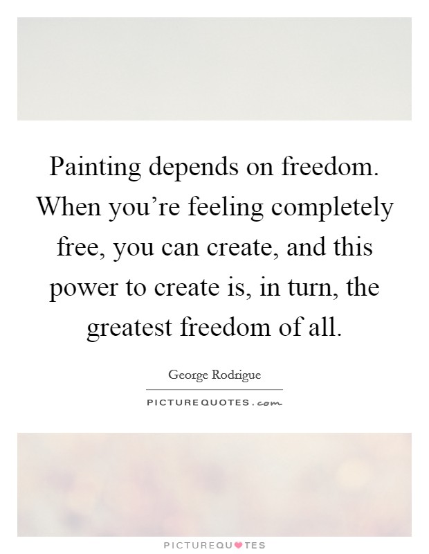 Painting depends on freedom. When you're feeling completely free, you can create, and this power to create is, in turn, the greatest freedom of all. Picture Quote #1