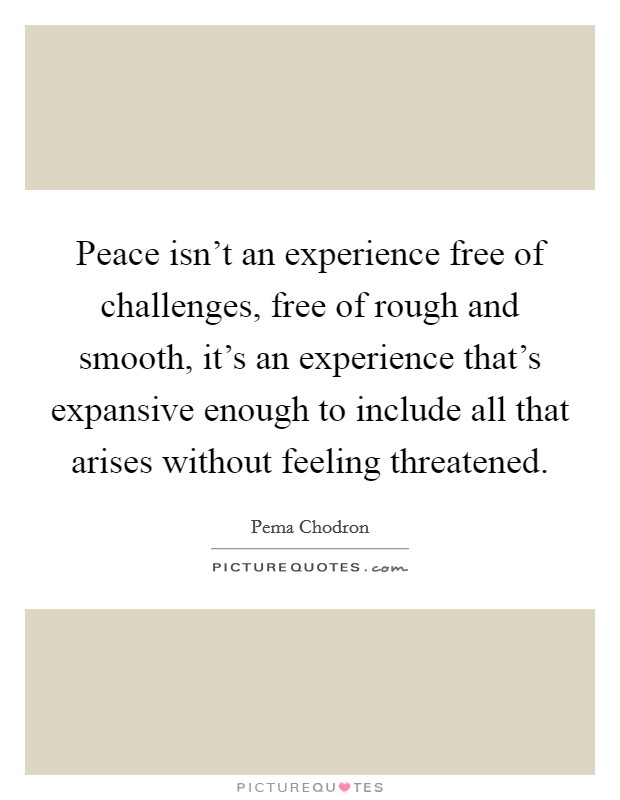 Peace isn't an experience free of challenges, free of rough and smooth, it's an experience that's expansive enough to include all that arises without feeling threatened. Picture Quote #1