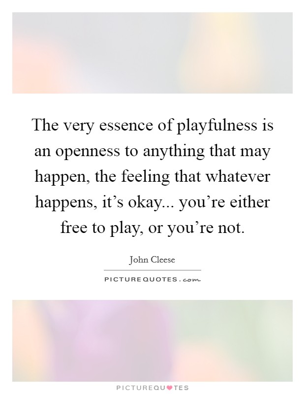 The very essence of playfulness is an openness to anything that may happen, the feeling that whatever happens, it's okay... you're either free to play, or you're not. Picture Quote #1