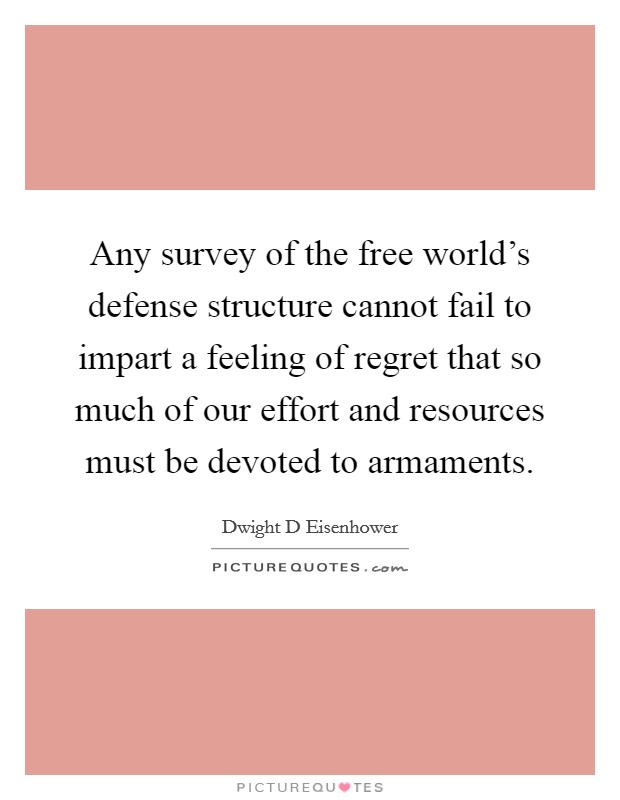 Any survey of the free world's defense structure cannot fail to impart a feeling of regret that so much of our effort and resources must be devoted to armaments. Picture Quote #1
