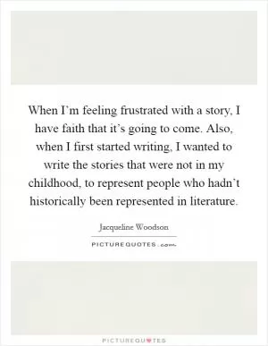 When I’m feeling frustrated with a story, I have faith that it’s going to come. Also, when I first started writing, I wanted to write the stories that were not in my childhood, to represent people who hadn’t historically been represented in literature Picture Quote #1