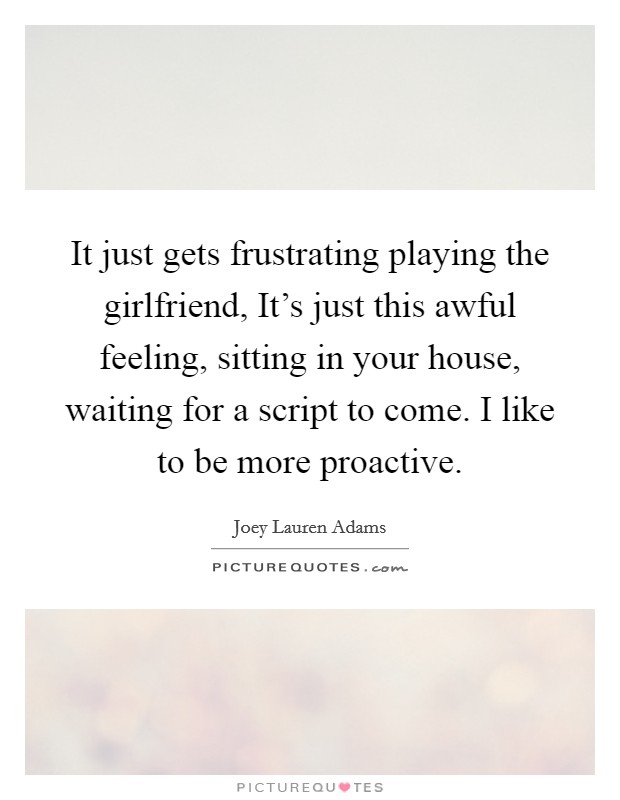 It just gets frustrating playing the girlfriend, It's just this awful feeling, sitting in your house, waiting for a script to come. I like to be more proactive. Picture Quote #1