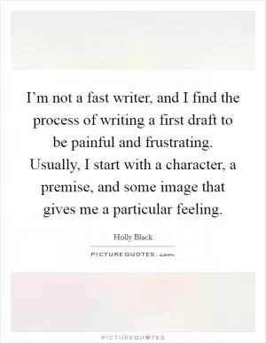 I’m not a fast writer, and I find the process of writing a first draft to be painful and frustrating. Usually, I start with a character, a premise, and some image that gives me a particular feeling Picture Quote #1
