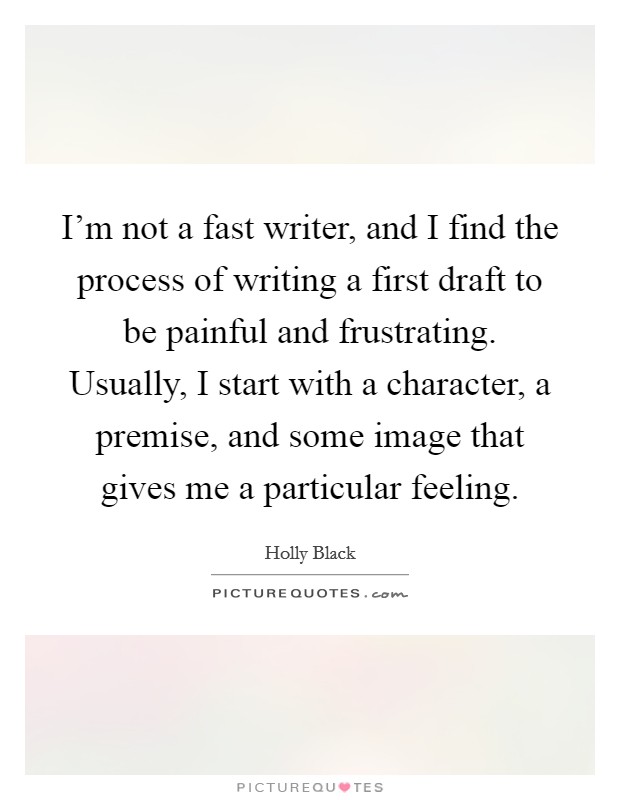 I'm not a fast writer, and I find the process of writing a first draft to be painful and frustrating. Usually, I start with a character, a premise, and some image that gives me a particular feeling. Picture Quote #1