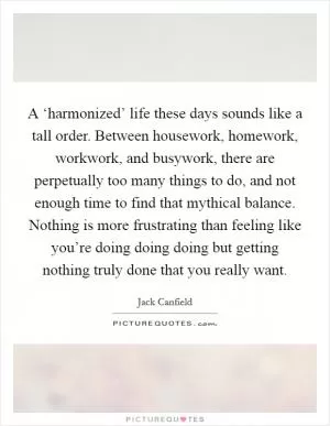 A ‘harmonized’ life these days sounds like a tall order. Between housework, homework, workwork, and busywork, there are perpetually too many things to do, and not enough time to find that mythical balance. Nothing is more frustrating than feeling like you’re doing doing doing but getting nothing truly done that you really want Picture Quote #1