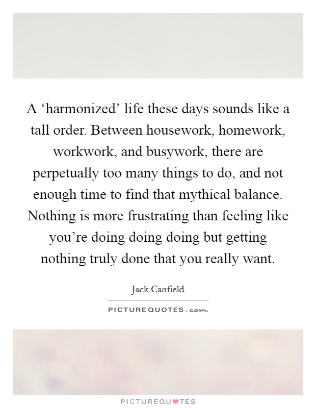 A ‘harmonized' life these days sounds like a tall order. Between housework, homework, workwork, and busywork, there are perpetually too many things to do, and not enough time to find that mythical balance. Nothing is more frustrating than feeling like you're doing doing doing but getting nothing truly done that you really want. Picture Quote #1