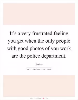It’s a very frustrated feeling you get when the only people with good photos of you work are the police department Picture Quote #1