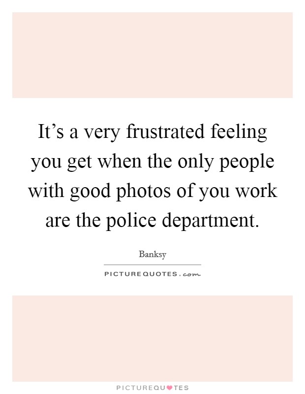 It's a very frustrated feeling you get when the only people with good photos of you work are the police department. Picture Quote #1