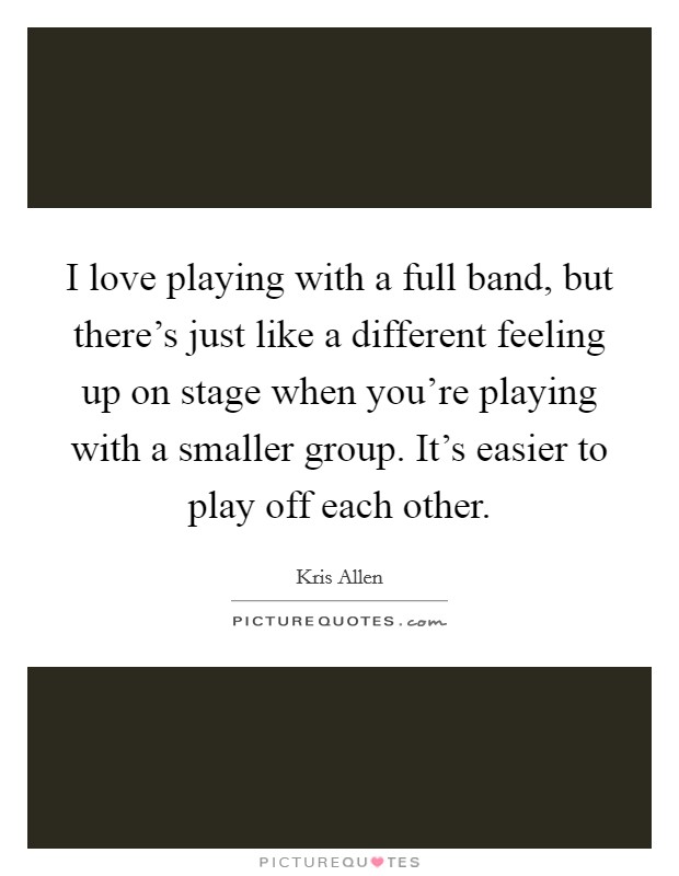I love playing with a full band, but there's just like a different feeling up on stage when you're playing with a smaller group. It's easier to play off each other. Picture Quote #1