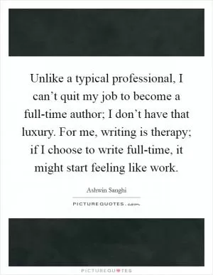 Unlike a typical professional, I can’t quit my job to become a full-time author; I don’t have that luxury. For me, writing is therapy; if I choose to write full-time, it might start feeling like work Picture Quote #1