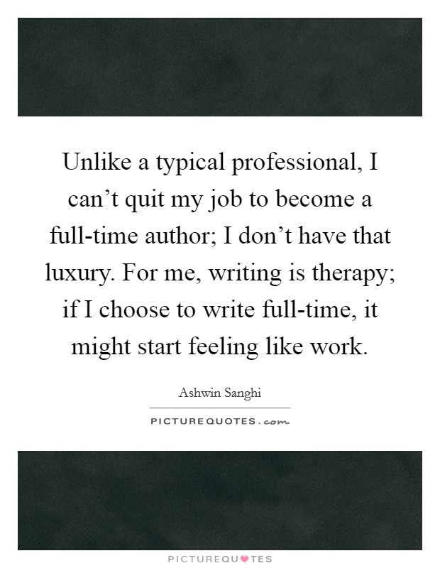 Unlike a typical professional, I can't quit my job to become a full-time author; I don't have that luxury. For me, writing is therapy; if I choose to write full-time, it might start feeling like work. Picture Quote #1