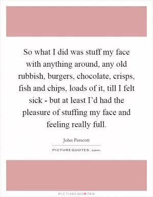 So what I did was stuff my face with anything around, any old rubbish, burgers, chocolate, crisps, fish and chips, loads of it, till I felt sick - but at least I’d had the pleasure of stuffing my face and feeling really full Picture Quote #1