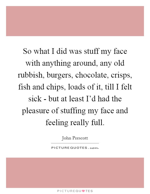 So what I did was stuff my face with anything around, any old rubbish, burgers, chocolate, crisps, fish and chips, loads of it, till I felt sick - but at least I'd had the pleasure of stuffing my face and feeling really full. Picture Quote #1