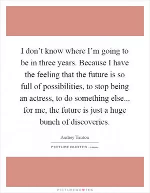 I don’t know where I’m going to be in three years. Because I have the feeling that the future is so full of possibilities, to stop being an actress, to do something else... for me, the future is just a huge bunch of discoveries Picture Quote #1