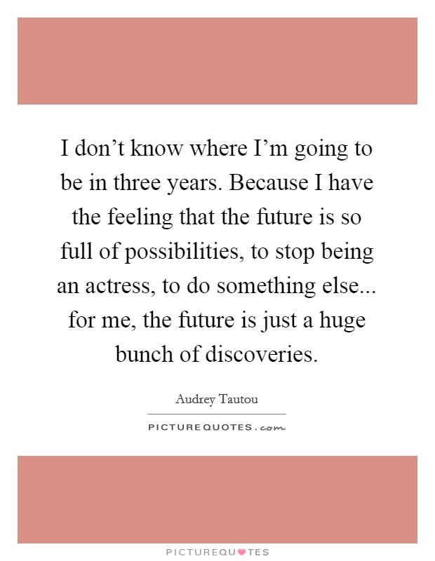 I don't know where I'm going to be in three years. Because I have the feeling that the future is so full of possibilities, to stop being an actress, to do something else... for me, the future is just a huge bunch of discoveries. Picture Quote #1