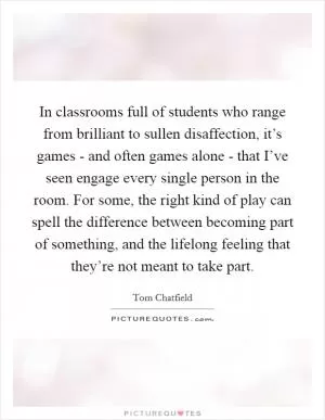 In classrooms full of students who range from brilliant to sullen disaffection, it’s games - and often games alone - that I’ve seen engage every single person in the room. For some, the right kind of play can spell the difference between becoming part of something, and the lifelong feeling that they’re not meant to take part Picture Quote #1