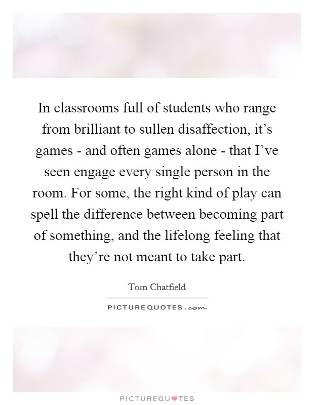 In classrooms full of students who range from brilliant to sullen disaffection, it's games - and often games alone - that I've seen engage every single person in the room. For some, the right kind of play can spell the difference between becoming part of something, and the lifelong feeling that they're not meant to take part. Picture Quote #1