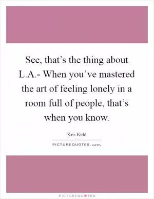 See, that’s the thing about L.A.- When you’ve mastered the art of feeling lonely in a room full of people, that’s when you know Picture Quote #1