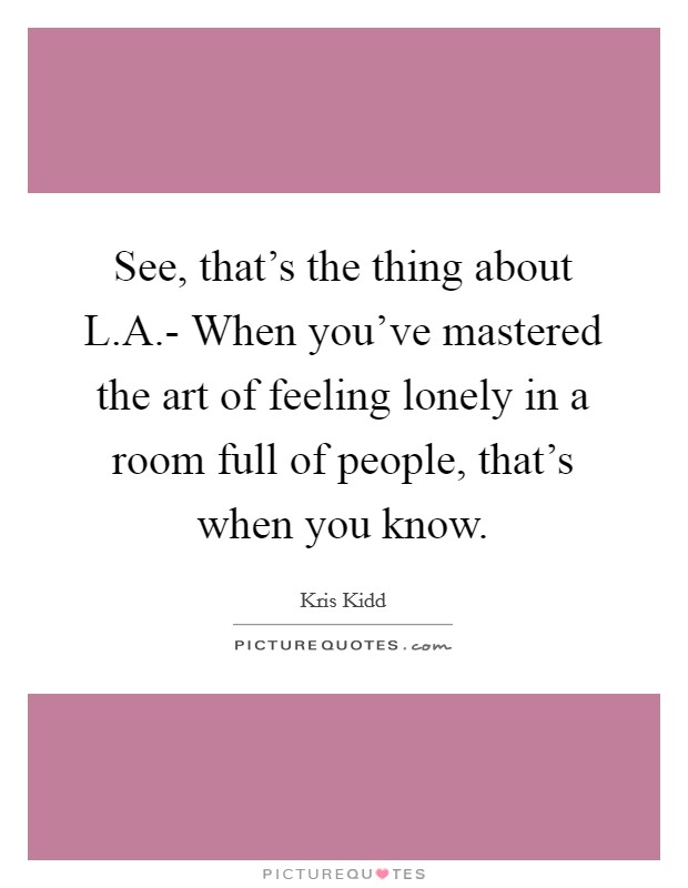 See, that's the thing about L.A.- When you've mastered the art of feeling lonely in a room full of people, that's when you know. Picture Quote #1