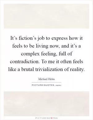 It’s fiction’s job to express how it feels to be living now, and it’s a complex feeling, full of contradiction. To me it often feels like a brutal trivialization of reality Picture Quote #1