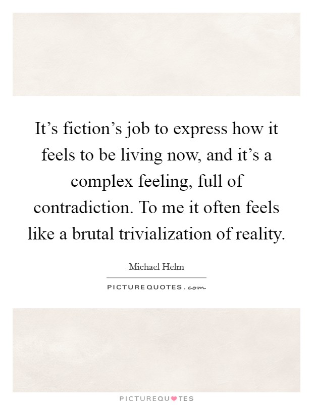It's fiction's job to express how it feels to be living now, and it's a complex feeling, full of contradiction. To me it often feels like a brutal trivialization of reality. Picture Quote #1