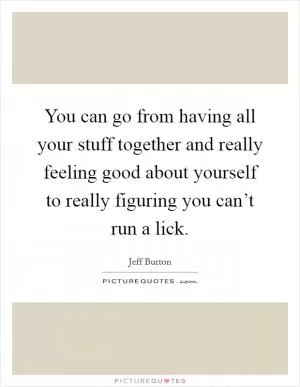 You can go from having all your stuff together and really feeling good about yourself to really figuring you can’t run a lick Picture Quote #1